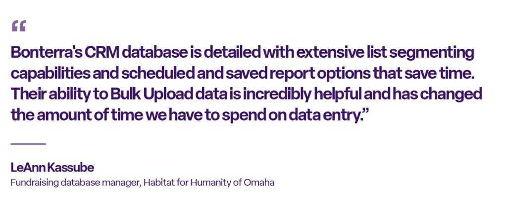 “Bonterra's CRM database is detailed with extensive list segmenting capabilities and scheduled and saved report options that save time. Their ability to Bulk Upload data is incredibly helpful and has changed the amount of time we have to spend on data entry.”

— LeAnn Kassube
Fundraising database manager, Habitat for Humanity of Omaha