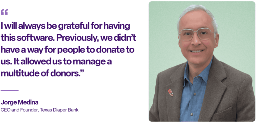 I will always be grateful for having this software. Previously, we didn’t have a way for people to donate to us. It allowed us to manage a multitude of donors.”

Jorge Medina
CEO and Founder, Texas Diaper Bank