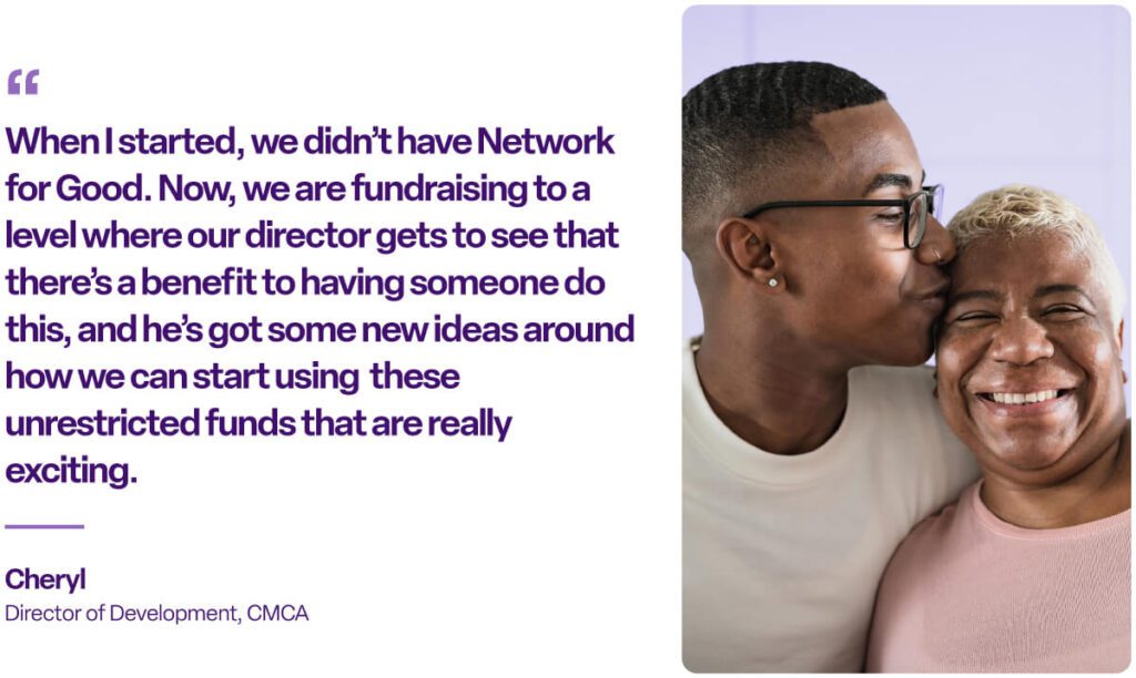 "When I started, we didn't have Network for Good. Now, we are fundraising to a level where our director gets to see that there's a benefit to having someone do this, and he's got some new ideas around how we can start using these unrestricted funds that are really exciting." Cheryl, Director of Development, CMCA