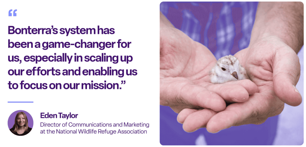 “Bonterra’s system has been a game-changer for us, especially in scaling up our efforts and enabling us to focus on our mission.”
Eden Taylor
Director of Communications and Marketing at the National Wildlife Refuge Association