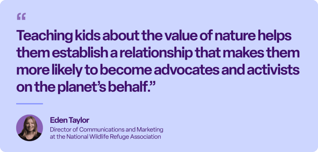 “Teaching kids about the value of nature helps them establish a relationship that makes them more likely to become advocates and activists on the planet’s behalf.”
Eden Taylor
Director of Communications and Marketing at the National Wildlife Refuge Association