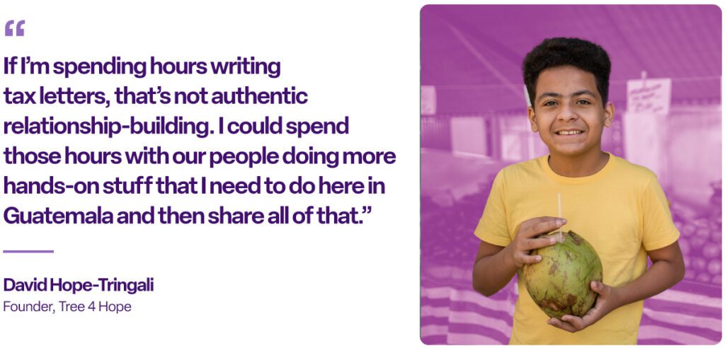 “If I’m spending hours writing tax letters, that’s not authentic relationship-building. I could spend those hours with our people doing more hands-on stuff that I need to do here in Guatemala and then share all of that.”
David Hope-Tringali
Founder, Tree 4 Hope