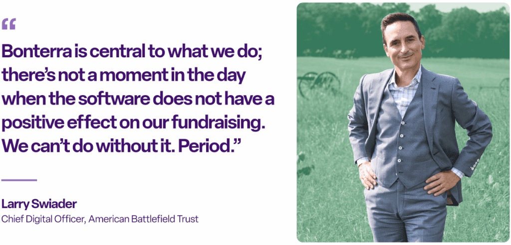 “Bonterra is central to what we do; there’s not a moment in the day when the software does not have a positive effect on our fundraising. We can’t do without it. Period.”
Larry Swiader
Chief Digital Officer, American Battlefield Trust