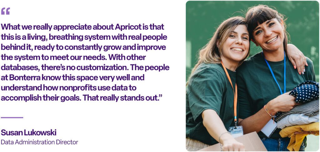 “What we really appreciate about Apricot is that this is a living, breathing system with real people behind it, ready to constantly grow and improve the system to meet our needs. With other databases, there’s no customization. The people at Bonterra know this space very well and understand how nonprofits use data to accomplish their goals. That really stands out.” Susan Lukowski Data Administration Director