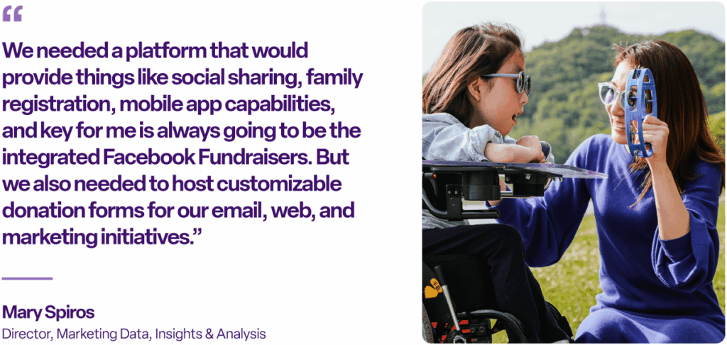 "We needed a platform that would provide things like social sharing, family registration, mobile app capabilities, and key for me is always going to be the integrated Facebook Fundraisers. But we also needed to host customizable donation forms for our email, web, and marketing initiatives.” Mary Spiros, Director, Marketing Data, Insights & Analysis