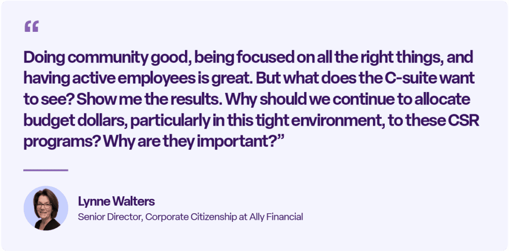 “Doing community good, being focused on all the right things, and having active employees is great. But what does the C-suite want to see? Show me the results. Why should we continue to allocate budget dollars, particularly in this tight environment, to these CSR programs? Why are they important?”
Lynne Walters
Senior Director, Corporate Citizenship at Ally Financial