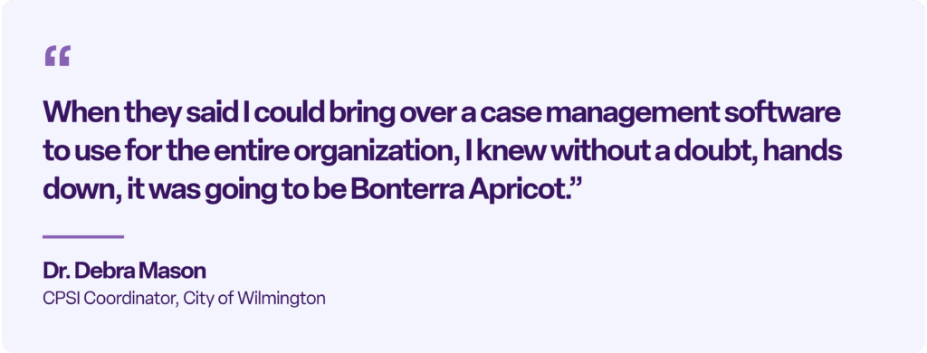 “When they said I could bring over a case management software to use for the entire organization, I knew without a doubt, hands down, it was going to be Bonterra Apricot.” Dr. Debra Mason CPSI Coordinator, City of Wilmington