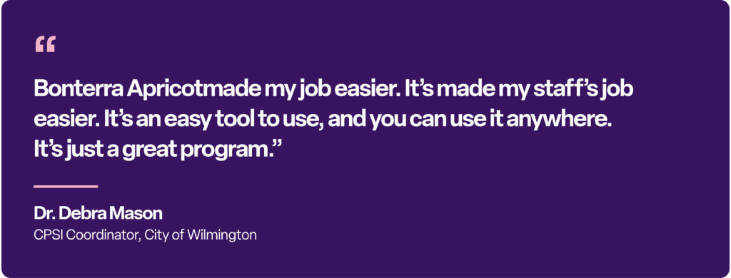 “Bonterra Apricot made my job easier. It’s made my staff’s job easier. It’s an easy tool to use, and you can use it anywhere. It’s just a great program.” Dr. Debra Mason CPSI Coordinator, City of Wilmington