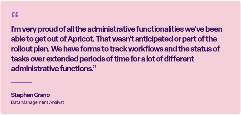 “I’m very proud of all the administrative functionalities we’ve been able to get out of Apricot. That wasn’t anticipated or part of the rollout plan. We have forms to track workflows and the status of tasks over extended periods of time for a lot of different administrative functions.” — Stephen Crano, Data Management Analyst