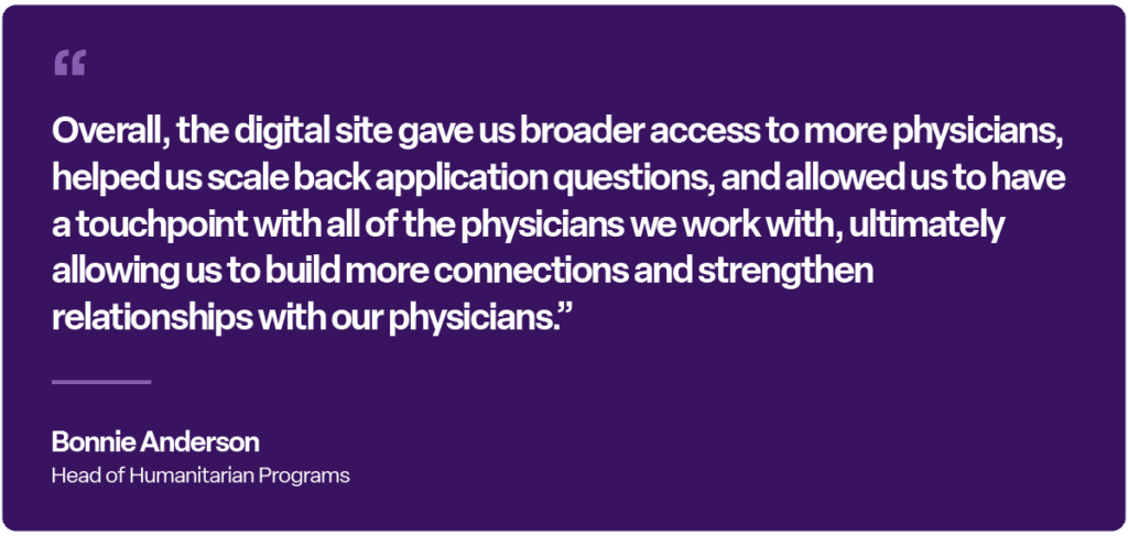 “Overall, the digital site gave us broader access to more physicians, helped us scale back application questions, and allowed us to have a touchpoint with all of the physicians we work with, ultimately allowing us to build more connections and strengthen relationships with our physicians.” — Bonnie Anderson, Head of Humanitarian Programs