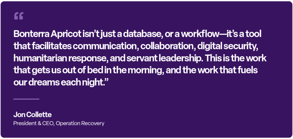 “Bonterra Apricot isn’t just a database, or a workflow—it’s a tool that facilitates communication, collaboration, digital security, humanitarian response, and servant leadership. This is the work that gets us out of bed in the morning, and the work that fuels our dreams each night.”
— Jon Collette, President & CEO, Operation Recovery
