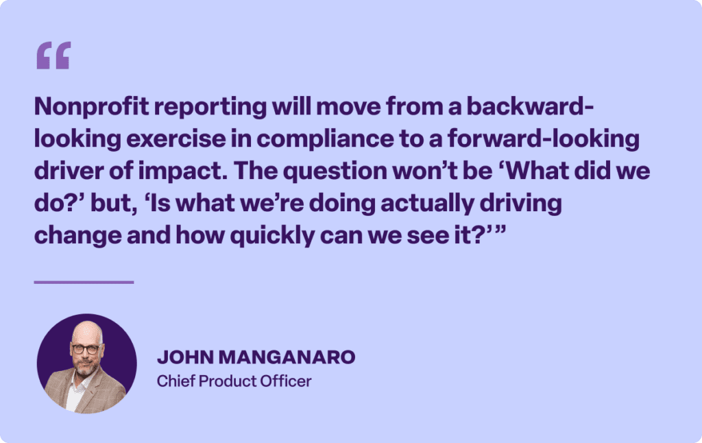 “Nonprofit reporting will move from a backward-looking exercise in compliance to a forward-looking driver of impact. The question won’t be ‘What did we do?’ but, ‘Is what we’re doing actually driving change and how quickly can we see it?’”