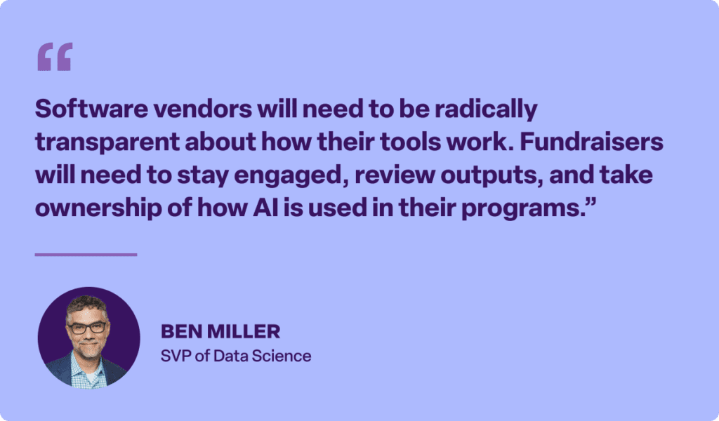 “Software vendors will need to be radically transparent about how their tools work. Fundraisers will need to stay engaged, review outputs, and take ownership of how AI is used in their programs.”