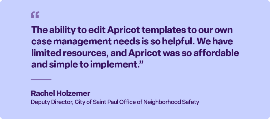 “The ability to edit Apricot templates to our own case management needs is so helpful. We have limited resources, and Apricot was so affordable and simple to implement.”

Rachel Holzemer
Deputy Director, City of Saint Paul Office of Neighborhood Safety