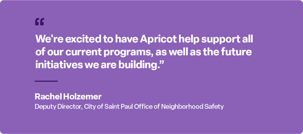 “We’re excited to have Apricot help support all of our current programs, as well as the future initiatives we are building.”

Rachel Holzemer
Deputy Director, City of Saint Paul Office of Neighborhood Safety