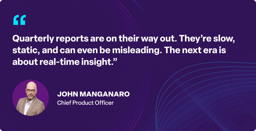 “Quarterly reports are on their way out. They’re slow, static, and can even be misleading. The next era is about real-time insight.”
John Manganaro, Chief Product Officer